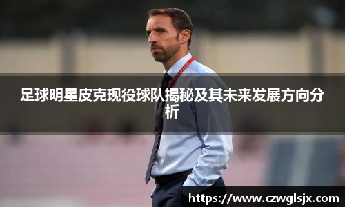 足球明星皮克现役球队揭秘及其未来发展方向分析